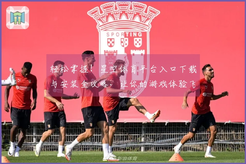 轻松掌握！星空体育平台入口下载与安装全攻略，让你的游戏体验飞跃提升