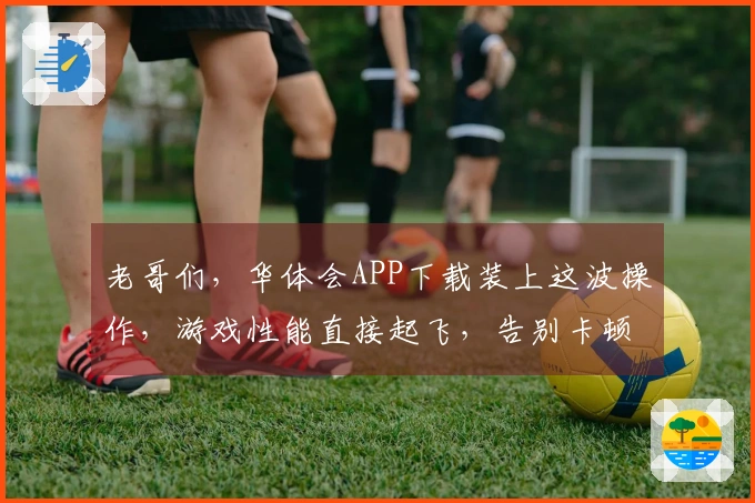 老哥们，华体会APP下载装上这波操作，游戏性能直接起飞，告别卡顿不是梦！