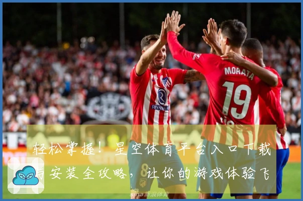 轻松掌握！星空体育平台入口下载与安装全攻略，让你的游戏体验飞跃提升