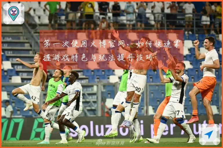 第一次使用火博官网，如何快速掌握游戏特色与玩法提升技巧