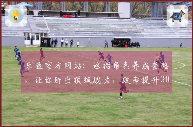 乐鱼官方网站：这招角色养成套路，让你肝出顶级战力，效率提升300%！