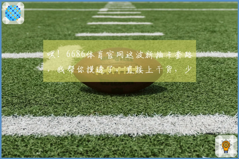 嘿！6686体育官网这波新抽卡套路，我帮你摸透了，直接上干货，少走弯路！