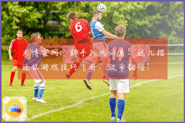 火博官网：新手入坑必看！这几招让你游戏技巧飞升，效率翻倍！